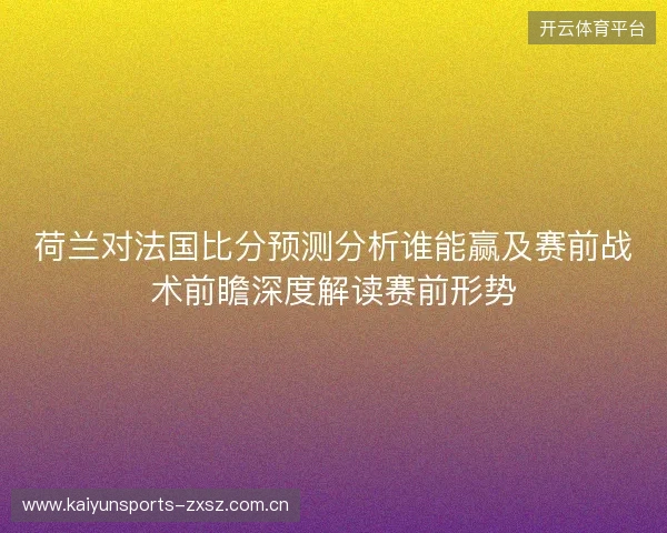 荷兰对法国比分预测分析谁能赢及赛前战术前瞻深度解读赛前形势
