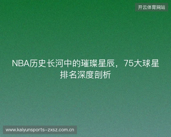 NBA历史长河中的璀璨星辰，75大球星排名深度剖析